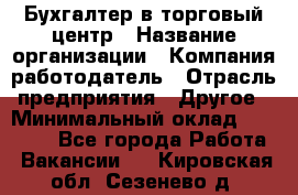 Бухгалтер в торговый центр › Название организации ­ Компания-работодатель › Отрасль предприятия ­ Другое › Минимальный оклад ­ 18 000 - Все города Работа » Вакансии   . Кировская обл.,Сезенево д.